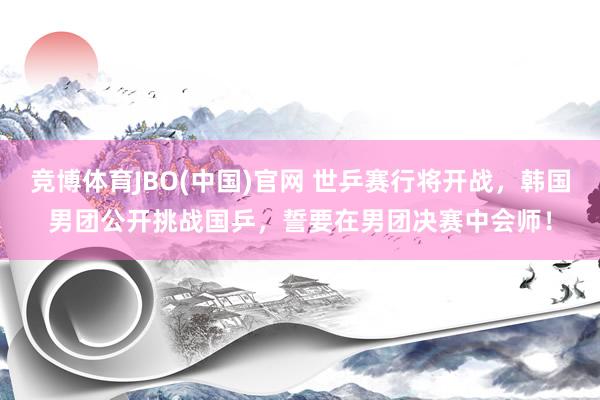竞博体育JBO(中国)官网 世乒赛行将开战，韩国男团公开挑战国乒，誓要在男团决赛中会师！