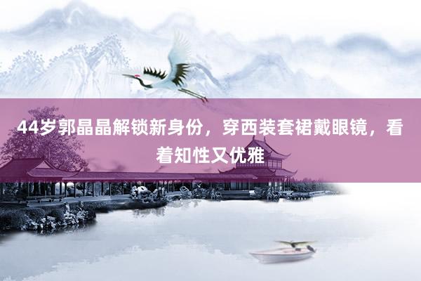 44岁郭晶晶解锁新身份，穿西装套裙戴眼镜，看着知性又优雅