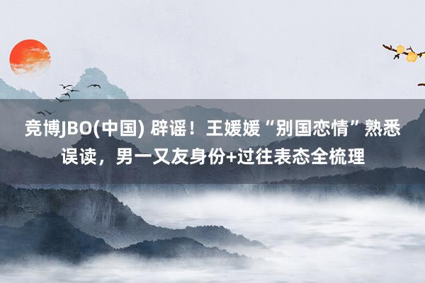 竞博JBO(中国) 辟谣！王媛媛“别国恋情”熟悉误读，男一又友身份+过往表态全梳理