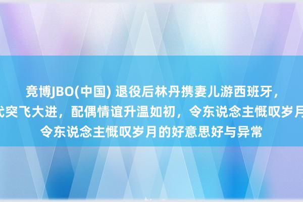 竞博JBO(中国) 退役后林丹携妻儿游西班牙，8岁女儿羽毛球时代突飞大进，配偶情谊升温如初，令东说念主慨叹岁月的好意思好与异常