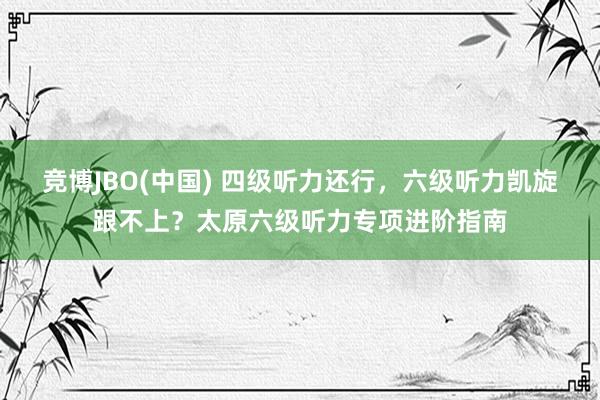 竞博JBO(中国) 四级听力还行，六级听力凯旋跟不上？太原六级听力专项进阶指南