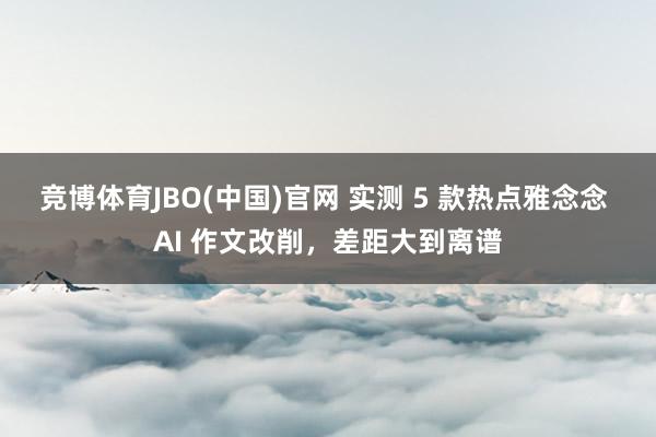 竞博体育JBO(中国)官网 实测 5 款热点雅念念 AI 作文改削，差距大到离谱