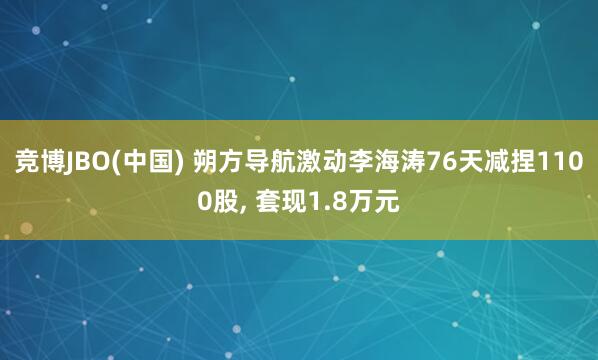 竞博JBO(中国) 朔方导航激动李海涛76天减捏1100股， 套现1.8万元