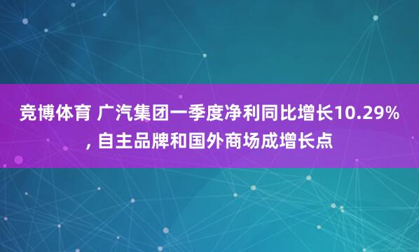 竞博体育 广汽集团一季度净利同比增长10.29%， 自主品牌和国外商场成增长点