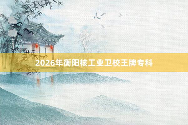 2026年衡阳核工业卫校王牌专科