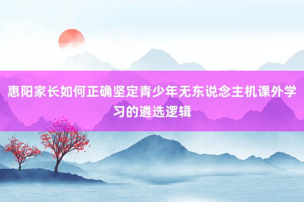 惠阳家长如何正确坚定青少年无东说念主机课外学习的遴选逻辑