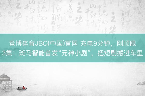 竞博体育JBO(中国)官网 充电9分钟，刚顺眼3集：斑马智能首发“元神小剧”，把短剧搬进车里
