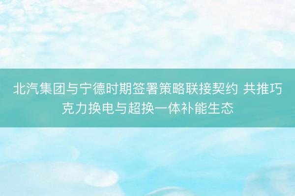 北汽集团与宁德时期签署策略联接契约 共推巧克力换电与超换一体补能生态