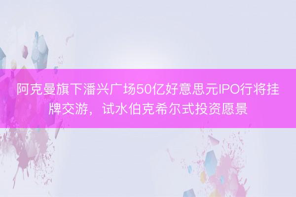 阿克曼旗下潘兴广场50亿好意思元IPO行将挂牌交游，试水伯克希尔式投资愿景