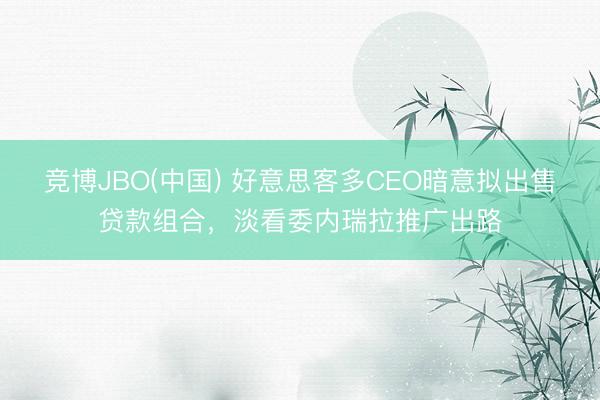 竞博JBO(中国) 好意思客多CEO暗意拟出售贷款组合，淡看委内瑞拉推广出路