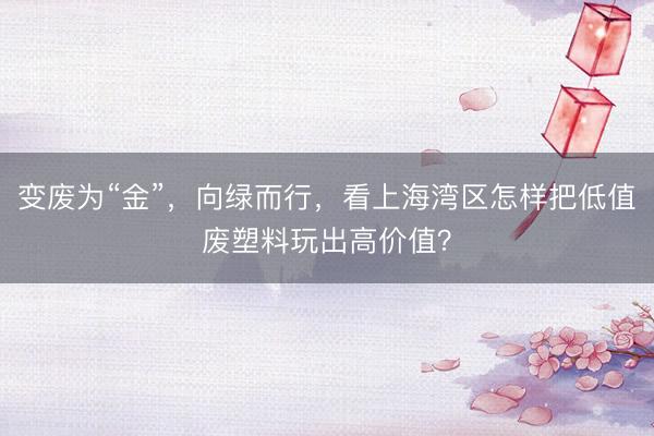 变废为“金”，向绿而行，看上海湾区怎样把低值废塑料玩出高价值？