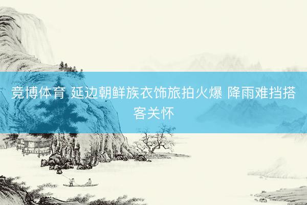 竞博体育 延边朝鲜族衣饰旅拍火爆 降雨难挡搭客关怀