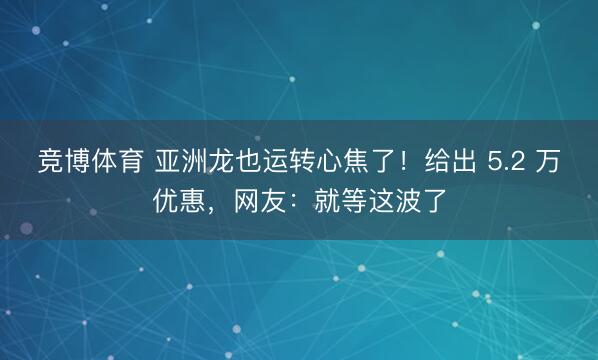 竞博体育 亚洲龙也运转心焦了！给出 5.2 万优惠，网友：就等这波了