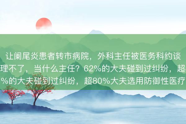 让阑尾炎患者转市病院，外科主任被医务科约谈！同业：连这王人处理不了，当什么主任？62%的大夫碰到过纠纷，超80%大夫选用防御性医疗